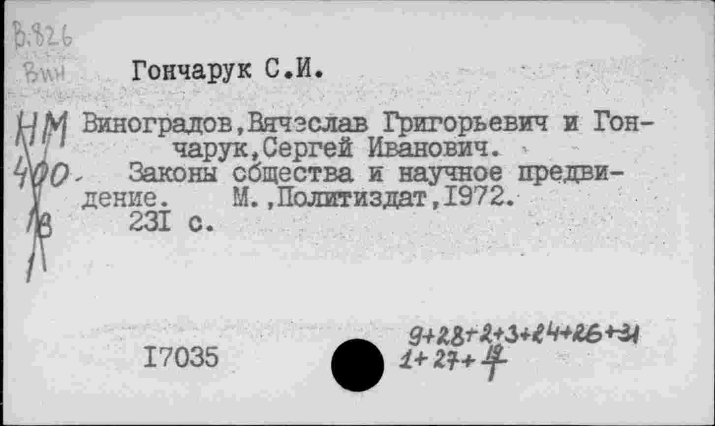 ﻿Гончарук С.И.
Виноградов,Вячеслав Григорьевич и Гон чарук,Сергей Иванович. -
Законы общества и научное предви-
дение. М. .Политиздат,1972.
231 с.
17035
